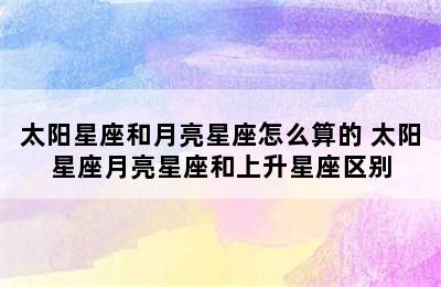 太阳星座和月亮星座怎么算的 太阳星座月亮星座和上升星座区别